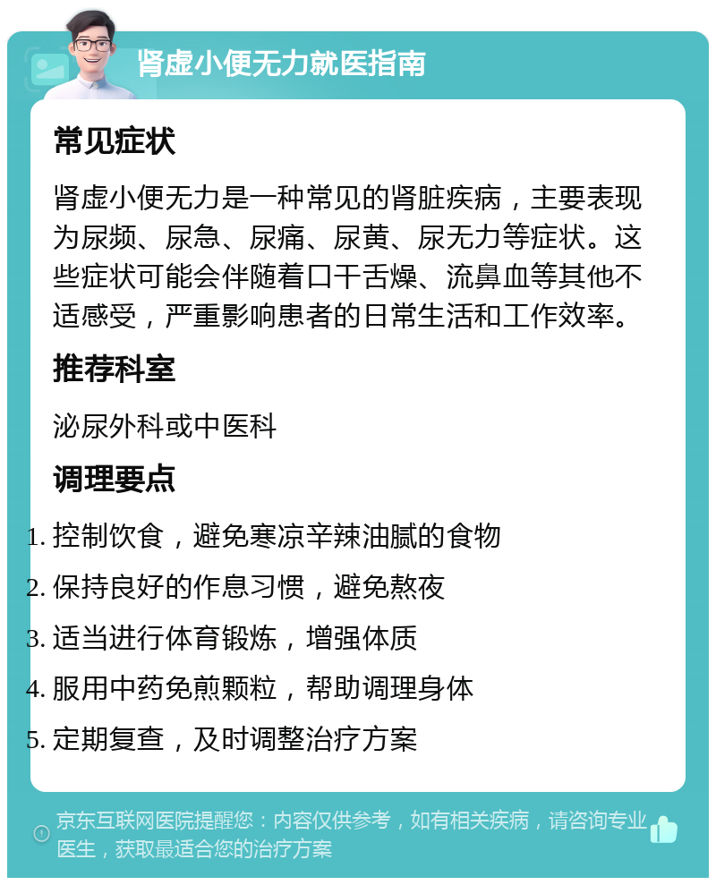 肾虚小便无力就医指南 常见症状 肾虚小便无力是一种常见的肾脏疾病，主要表现为尿频、尿急、尿痛、尿黄、尿无力等症状。这些症状可能会伴随着口干舌燥、流鼻血等其他不适感受，严重影响患者的日常生活和工作效率。 推荐科室 泌尿外科或中医科 调理要点 控制饮食，避免寒凉辛辣油腻的食物 保持良好的作息习惯，避免熬夜 适当进行体育锻炼，增强体质 服用中药免煎颗粒，帮助调理身体 定期复查，及时调整治疗方案