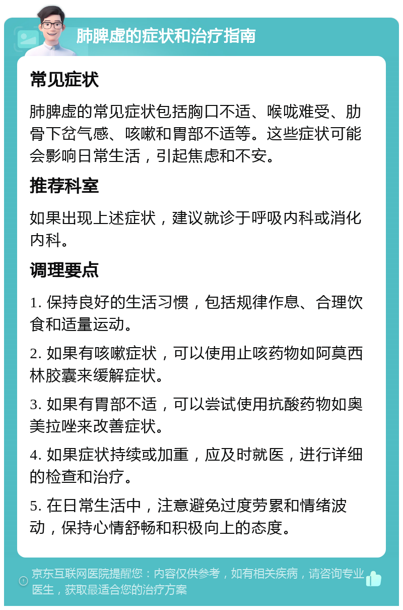 肺脾虚的症状和治疗指南 常见症状 肺脾虚的常见症状包括胸口不适、喉咙难受、肋骨下岔气感、咳嗽和胃部不适等。这些症状可能会影响日常生活，引起焦虑和不安。 推荐科室 如果出现上述症状，建议就诊于呼吸内科或消化内科。 调理要点 1. 保持良好的生活习惯，包括规律作息、合理饮食和适量运动。 2. 如果有咳嗽症状，可以使用止咳药物如阿莫西林胶囊来缓解症状。 3. 如果有胃部不适，可以尝试使用抗酸药物如奥美拉唑来改善症状。 4. 如果症状持续或加重，应及时就医，进行详细的检查和治疗。 5. 在日常生活中，注意避免过度劳累和情绪波动，保持心情舒畅和积极向上的态度。