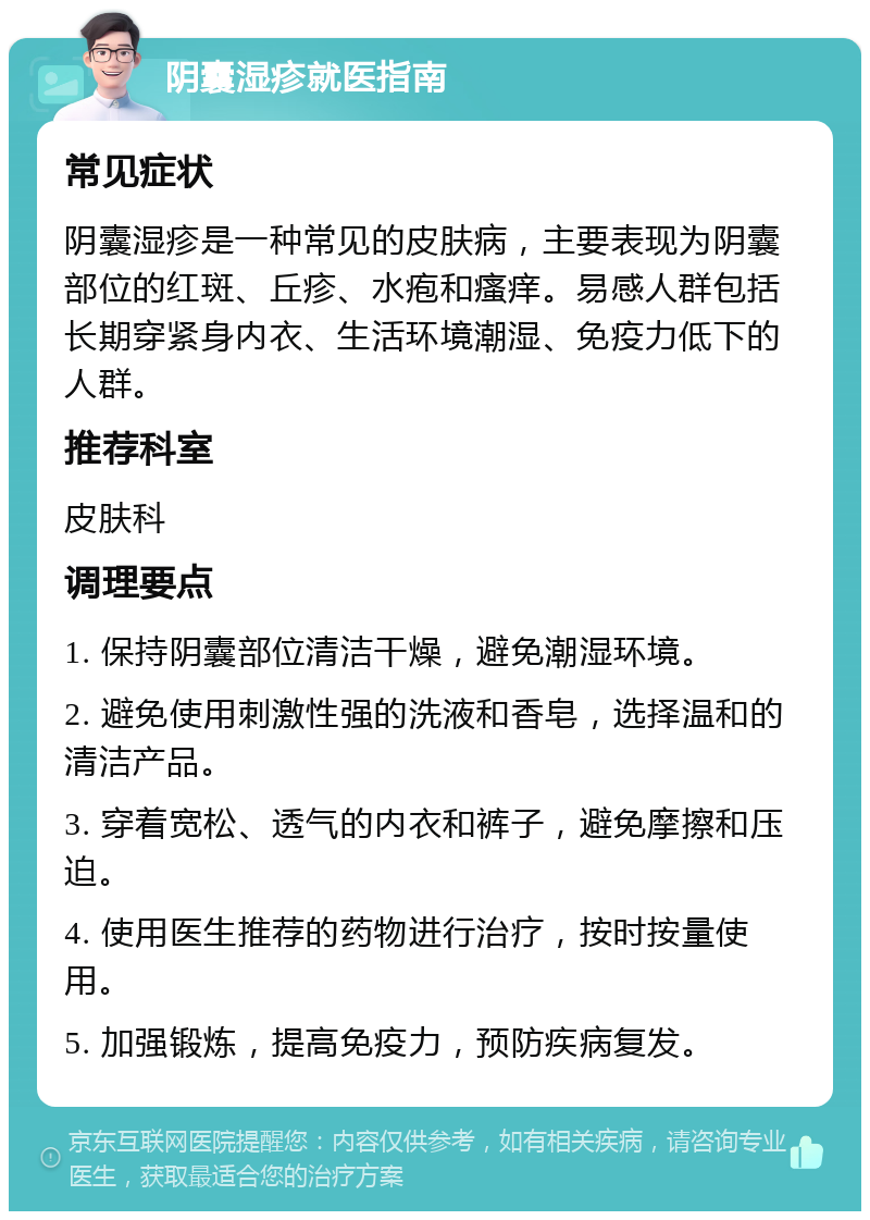 阴囊湿疹就医指南 常见症状 阴囊湿疹是一种常见的皮肤病，主要表现为阴囊部位的红斑、丘疹、水疱和瘙痒。易感人群包括长期穿紧身内衣、生活环境潮湿、免疫力低下的人群。 推荐科室 皮肤科 调理要点 1. 保持阴囊部位清洁干燥，避免潮湿环境。 2. 避免使用刺激性强的洗液和香皂，选择温和的清洁产品。 3. 穿着宽松、透气的内衣和裤子，避免摩擦和压迫。 4. 使用医生推荐的药物进行治疗，按时按量使用。 5. 加强锻炼，提高免疫力，预防疾病复发。