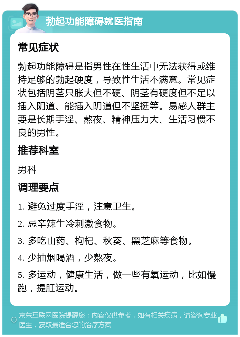 勃起功能障碍就医指南 常见症状 勃起功能障碍是指男性在性生活中无法获得或维持足够的勃起硬度，导致性生活不满意。常见症状包括阴茎只胀大但不硬、阴茎有硬度但不足以插入阴道、能插入阴道但不坚挺等。易感人群主要是长期手淫、熬夜、精神压力大、生活习惯不良的男性。 推荐科室 男科 调理要点 1. 避免过度手淫，注意卫生。 2. 忌辛辣生冷刺激食物。 3. 多吃山药、枸杞、秋葵、黑芝麻等食物。 4. 少抽烟喝酒，少熬夜。 5. 多运动，健康生活，做一些有氧运动，比如慢跑，提肛运动。