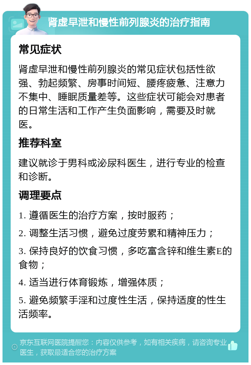 肾虚早泄和慢性前列腺炎的治疗指南 常见症状 肾虚早泄和慢性前列腺炎的常见症状包括性欲强、勃起频繁、房事时间短、腰疼疲惫、注意力不集中、睡眠质量差等。这些症状可能会对患者的日常生活和工作产生负面影响，需要及时就医。 推荐科室 建议就诊于男科或泌尿科医生，进行专业的检查和诊断。 调理要点 1. 遵循医生的治疗方案，按时服药； 2. 调整生活习惯，避免过度劳累和精神压力； 3. 保持良好的饮食习惯，多吃富含锌和维生素E的食物； 4. 适当进行体育锻炼，增强体质； 5. 避免频繁手淫和过度性生活，保持适度的性生活频率。