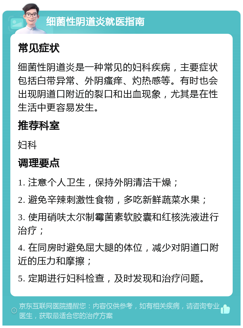 细菌性阴道炎就医指南 常见症状 细菌性阴道炎是一种常见的妇科疾病，主要症状包括白带异常、外阴瘙痒、灼热感等。有时也会出现阴道口附近的裂口和出血现象，尤其是在性生活中更容易发生。 推荐科室 妇科 调理要点 1. 注意个人卫生，保持外阴清洁干燥； 2. 避免辛辣刺激性食物，多吃新鲜蔬菜水果； 3. 使用硝呋太尔制霉菌素软胶囊和红核洗液进行治疗； 4. 在同房时避免屈大腿的体位，减少对阴道口附近的压力和摩擦； 5. 定期进行妇科检查，及时发现和治疗问题。