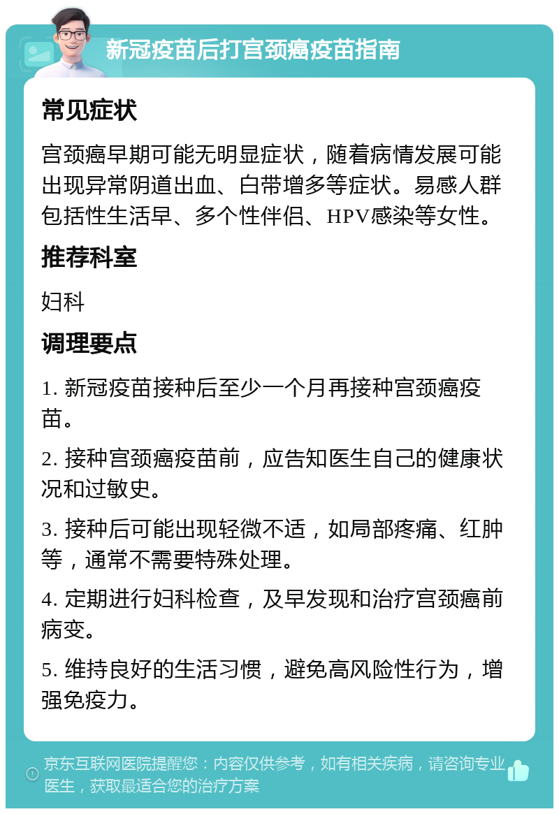 新冠疫苗后打宫颈癌疫苗指南 常见症状 宫颈癌早期可能无明显症状，随着病情发展可能出现异常阴道出血、白带增多等症状。易感人群包括性生活早、多个性伴侣、HPV感染等女性。 推荐科室 妇科 调理要点 1. 新冠疫苗接种后至少一个月再接种宫颈癌疫苗。 2. 接种宫颈癌疫苗前，应告知医生自己的健康状况和过敏史。 3. 接种后可能出现轻微不适，如局部疼痛、红肿等，通常不需要特殊处理。 4. 定期进行妇科检查，及早发现和治疗宫颈癌前病变。 5. 维持良好的生活习惯，避免高风险性行为，增强免疫力。