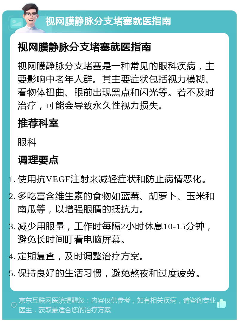 视网膜静脉分支堵塞就医指南 视网膜静脉分支堵塞就医指南 视网膜静脉分支堵塞是一种常见的眼科疾病，主要影响中老年人群。其主要症状包括视力模糊、看物体扭曲、眼前出现黑点和闪光等。若不及时治疗，可能会导致永久性视力损失。 推荐科室 眼科 调理要点 使用抗VEGF注射来减轻症状和防止病情恶化。 多吃富含维生素的食物如蓝莓、胡萝卜、玉米和南瓜等，以增强眼睛的抵抗力。 减少用眼量，工作时每隔2小时休息10-15分钟，避免长时间盯着电脑屏幕。 定期复查，及时调整治疗方案。 保持良好的生活习惯，避免熬夜和过度疲劳。