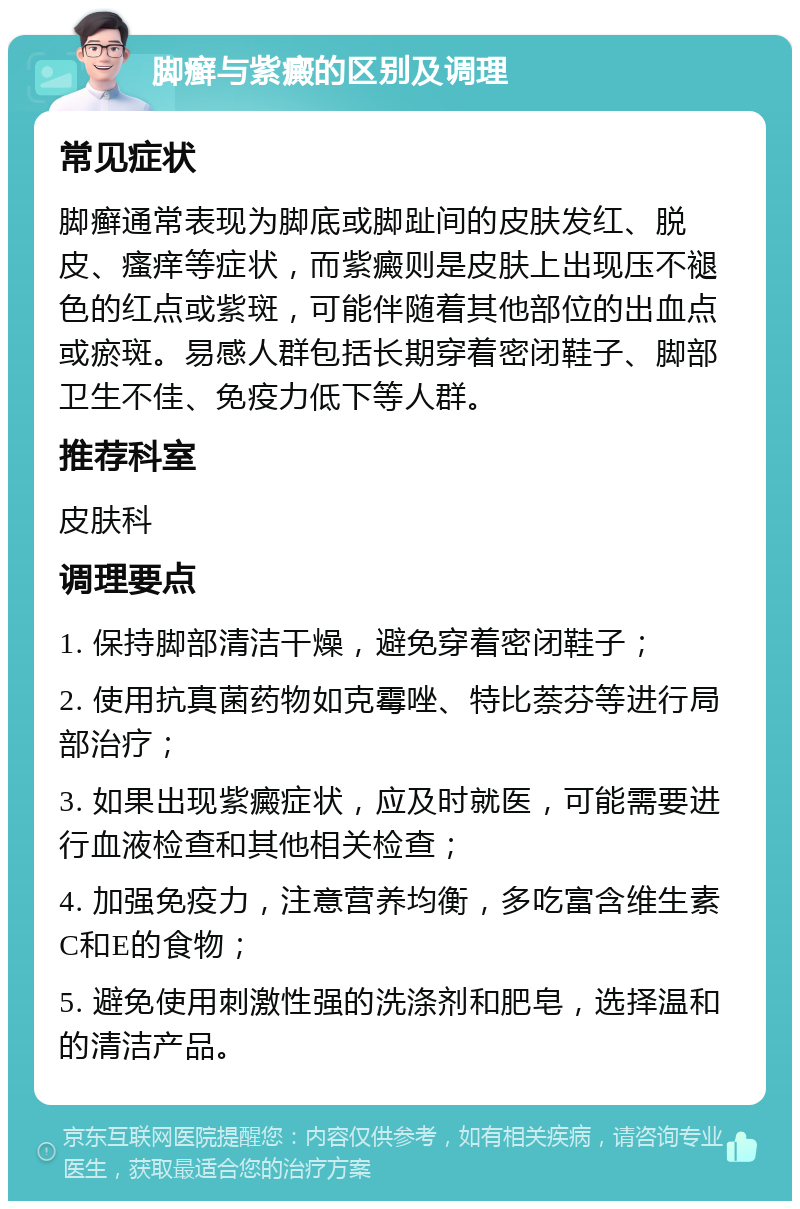 脚癣与紫癜的区别及调理 常见症状 脚癣通常表现为脚底或脚趾间的皮肤发红、脱皮、瘙痒等症状，而紫癜则是皮肤上出现压不褪色的红点或紫斑，可能伴随着其他部位的出血点或瘀斑。易感人群包括长期穿着密闭鞋子、脚部卫生不佳、免疫力低下等人群。 推荐科室 皮肤科 调理要点 1. 保持脚部清洁干燥，避免穿着密闭鞋子； 2. 使用抗真菌药物如克霉唑、特比萘芬等进行局部治疗； 3. 如果出现紫癜症状，应及时就医，可能需要进行血液检查和其他相关检查； 4. 加强免疫力，注意营养均衡，多吃富含维生素C和E的食物； 5. 避免使用刺激性强的洗涤剂和肥皂，选择温和的清洁产品。