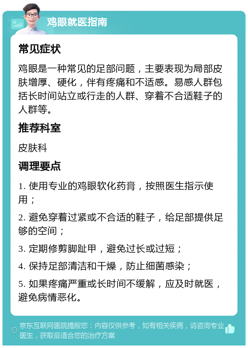 鸡眼就医指南 常见症状 鸡眼是一种常见的足部问题，主要表现为局部皮肤增厚、硬化，伴有疼痛和不适感。易感人群包括长时间站立或行走的人群、穿着不合适鞋子的人群等。 推荐科室 皮肤科 调理要点 1. 使用专业的鸡眼软化药膏，按照医生指示使用； 2. 避免穿着过紧或不合适的鞋子，给足部提供足够的空间； 3. 定期修剪脚趾甲，避免过长或过短； 4. 保持足部清洁和干燥，防止细菌感染； 5. 如果疼痛严重或长时间不缓解，应及时就医，避免病情恶化。