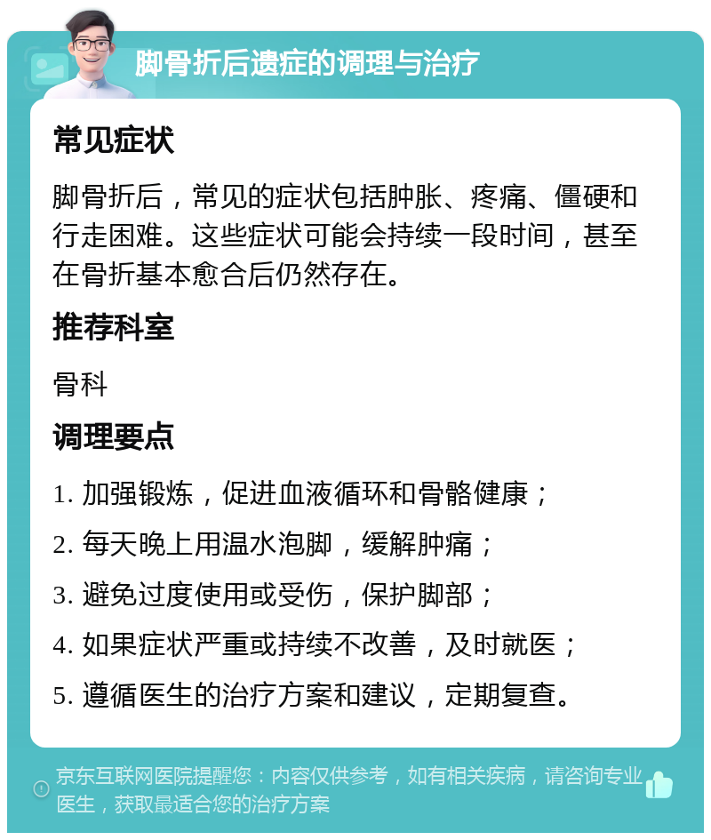 脚骨折后遗症的调理与治疗 常见症状 脚骨折后，常见的症状包括肿胀、疼痛、僵硬和行走困难。这些症状可能会持续一段时间，甚至在骨折基本愈合后仍然存在。 推荐科室 骨科 调理要点 1. 加强锻炼，促进血液循环和骨骼健康； 2. 每天晚上用温水泡脚，缓解肿痛； 3. 避免过度使用或受伤，保护脚部； 4. 如果症状严重或持续不改善，及时就医； 5. 遵循医生的治疗方案和建议，定期复查。