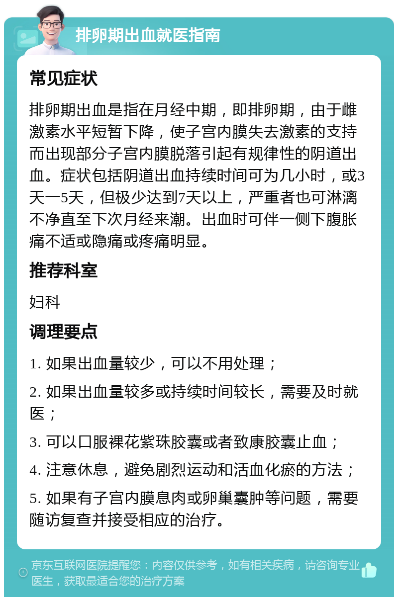 排卵期出血就医指南 常见症状 排卵期出血是指在月经中期，即排卵期，由于雌激素水平短暂下降，使子宫内膜失去激素的支持而出现部分子宫内膜脱落引起有规律性的阴道出血。症状包括阴道出血持续时间可为几小时，或3天一5天，但极少达到7天以上，严重者也可淋漓不净直至下次月经来潮。出血时可伴一侧下腹胀痛不适或隐痛或疼痛明显。 推荐科室 妇科 调理要点 1. 如果出血量较少，可以不用处理； 2. 如果出血量较多或持续时间较长，需要及时就医； 3. 可以口服裸花紫珠胶囊或者致康胶囊止血； 4. 注意休息，避免剧烈运动和活血化瘀的方法； 5. 如果有子宫内膜息肉或卵巢囊肿等问题，需要随访复查并接受相应的治疗。