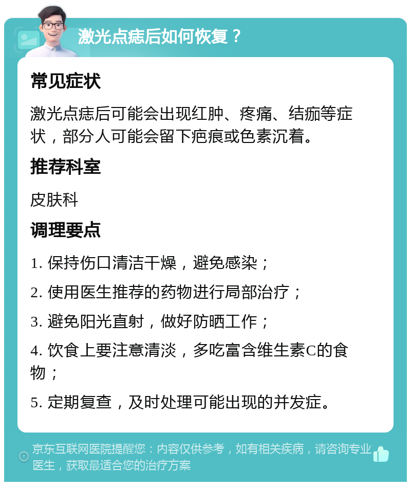 激光点痣后如何恢复？ 常见症状 激光点痣后可能会出现红肿、疼痛、结痂等症状，部分人可能会留下疤痕或色素沉着。 推荐科室 皮肤科 调理要点 1. 保持伤口清洁干燥，避免感染； 2. 使用医生推荐的药物进行局部治疗； 3. 避免阳光直射，做好防晒工作； 4. 饮食上要注意清淡，多吃富含维生素C的食物； 5. 定期复查，及时处理可能出现的并发症。