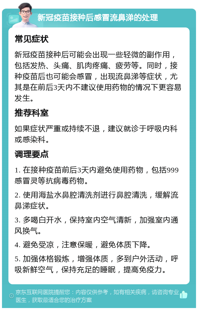 新冠疫苗接种后感冒流鼻涕的处理 常见症状 新冠疫苗接种后可能会出现一些轻微的副作用，包括发热、头痛、肌肉疼痛、疲劳等。同时，接种疫苗后也可能会感冒，出现流鼻涕等症状，尤其是在前后3天内不建议使用药物的情况下更容易发生。 推荐科室 如果症状严重或持续不退，建议就诊于呼吸内科或感染科。 调理要点 1. 在接种疫苗前后3天内避免使用药物，包括999感冒灵等抗病毒药物。 2. 使用海盐水鼻腔清洗剂进行鼻腔清洗，缓解流鼻涕症状。 3. 多喝白开水，保持室内空气清新，加强室内通风换气。 4. 避免受凉，注意保暖，避免体质下降。 5. 加强体格锻炼，增强体质，多到户外活动，呼吸新鲜空气，保持充足的睡眠，提高免疫力。