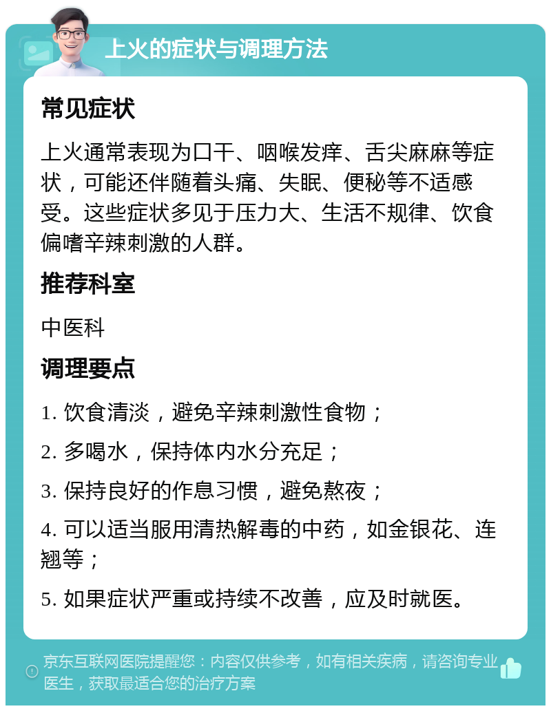 上火的症状与调理方法 常见症状 上火通常表现为口干、咽喉发痒、舌尖麻麻等症状，可能还伴随着头痛、失眠、便秘等不适感受。这些症状多见于压力大、生活不规律、饮食偏嗜辛辣刺激的人群。 推荐科室 中医科 调理要点 1. 饮食清淡，避免辛辣刺激性食物； 2. 多喝水，保持体内水分充足； 3. 保持良好的作息习惯，避免熬夜； 4. 可以适当服用清热解毒的中药，如金银花、连翘等； 5. 如果症状严重或持续不改善，应及时就医。