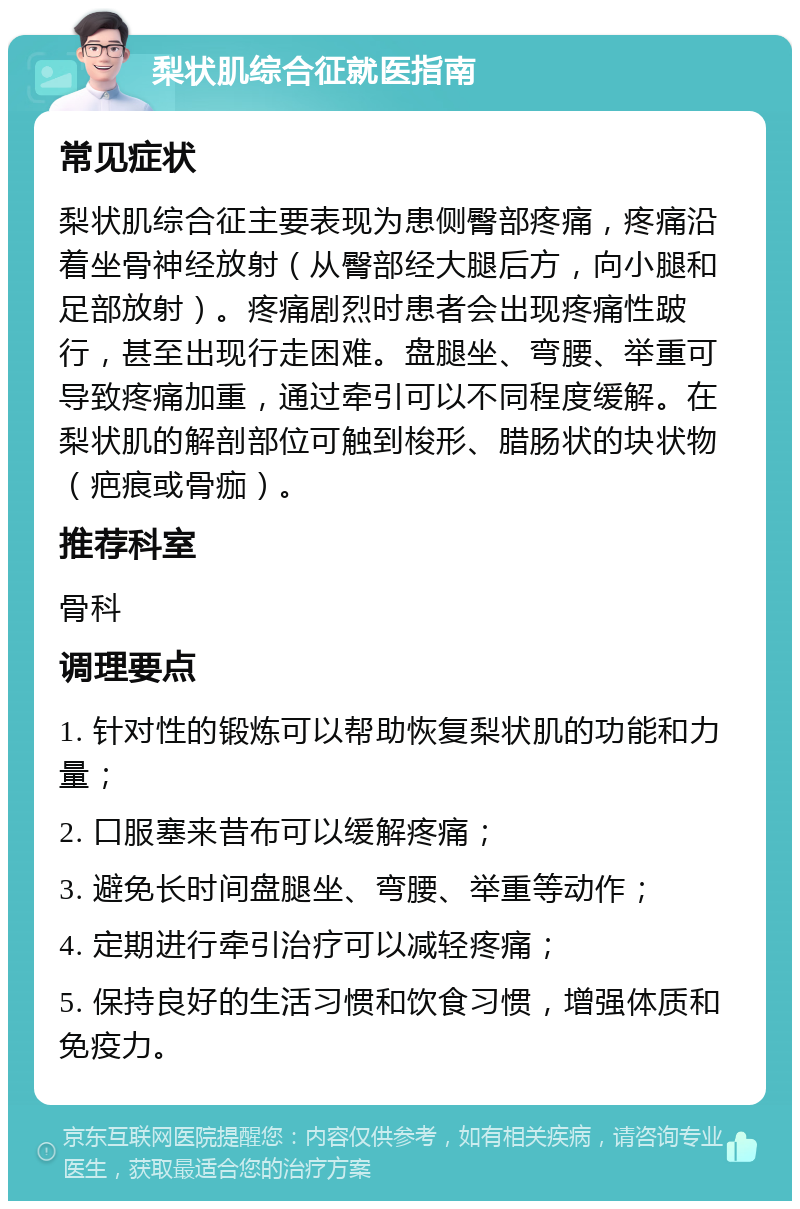 梨状肌综合征就医指南 常见症状 梨状肌综合征主要表现为患侧臀部疼痛，疼痛沿着坐骨神经放射（从臀部经大腿后方，向小腿和足部放射）。疼痛剧烈时患者会出现疼痛性跛行，甚至出现行走困难。盘腿坐、弯腰、举重可导致疼痛加重，通过牵引可以不同程度缓解。在梨状肌的解剖部位可触到梭形、腊肠状的块状物（疤痕或骨痂）。 推荐科室 骨科 调理要点 1. 针对性的锻炼可以帮助恢复梨状肌的功能和力量； 2. 口服塞来昔布可以缓解疼痛； 3. 避免长时间盘腿坐、弯腰、举重等动作； 4. 定期进行牵引治疗可以减轻疼痛； 5. 保持良好的生活习惯和饮食习惯，增强体质和免疫力。