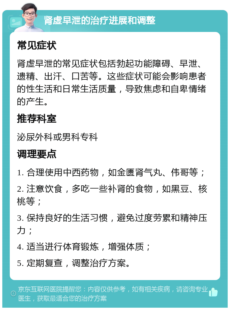 肾虚早泄的治疗进展和调整 常见症状 肾虚早泄的常见症状包括勃起功能障碍、早泄、遗精、出汗、口苦等。这些症状可能会影响患者的性生活和日常生活质量，导致焦虑和自卑情绪的产生。 推荐科室 泌尿外科或男科专科 调理要点 1. 合理使用中西药物，如金匮肾气丸、伟哥等； 2. 注意饮食，多吃一些补肾的食物，如黑豆、核桃等； 3. 保持良好的生活习惯，避免过度劳累和精神压力； 4. 适当进行体育锻炼，增强体质； 5. 定期复查，调整治疗方案。