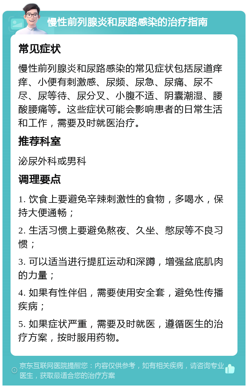 慢性前列腺炎和尿路感染的治疗指南 常见症状 慢性前列腺炎和尿路感染的常见症状包括尿道痒痒、小便有刺激感、尿频、尿急、尿痛、尿不尽、尿等待、尿分叉、小腹不适、阴囊潮湿、腰酸腰痛等。这些症状可能会影响患者的日常生活和工作，需要及时就医治疗。 推荐科室 泌尿外科或男科 调理要点 1. 饮食上要避免辛辣刺激性的食物，多喝水，保持大便通畅； 2. 生活习惯上要避免熬夜、久坐、憋尿等不良习惯； 3. 可以适当进行提肛运动和深蹲，增强盆底肌肉的力量； 4. 如果有性伴侣，需要使用安全套，避免性传播疾病； 5. 如果症状严重，需要及时就医，遵循医生的治疗方案，按时服用药物。