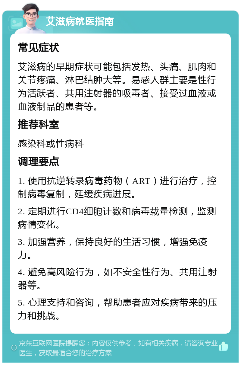 艾滋病就医指南 常见症状 艾滋病的早期症状可能包括发热、头痛、肌肉和关节疼痛、淋巴结肿大等。易感人群主要是性行为活跃者、共用注射器的吸毒者、接受过血液或血液制品的患者等。 推荐科室 感染科或性病科 调理要点 1. 使用抗逆转录病毒药物（ART）进行治疗，控制病毒复制，延缓疾病进展。 2. 定期进行CD4细胞计数和病毒载量检测，监测病情变化。 3. 加强营养，保持良好的生活习惯，增强免疫力。 4. 避免高风险行为，如不安全性行为、共用注射器等。 5. 心理支持和咨询，帮助患者应对疾病带来的压力和挑战。