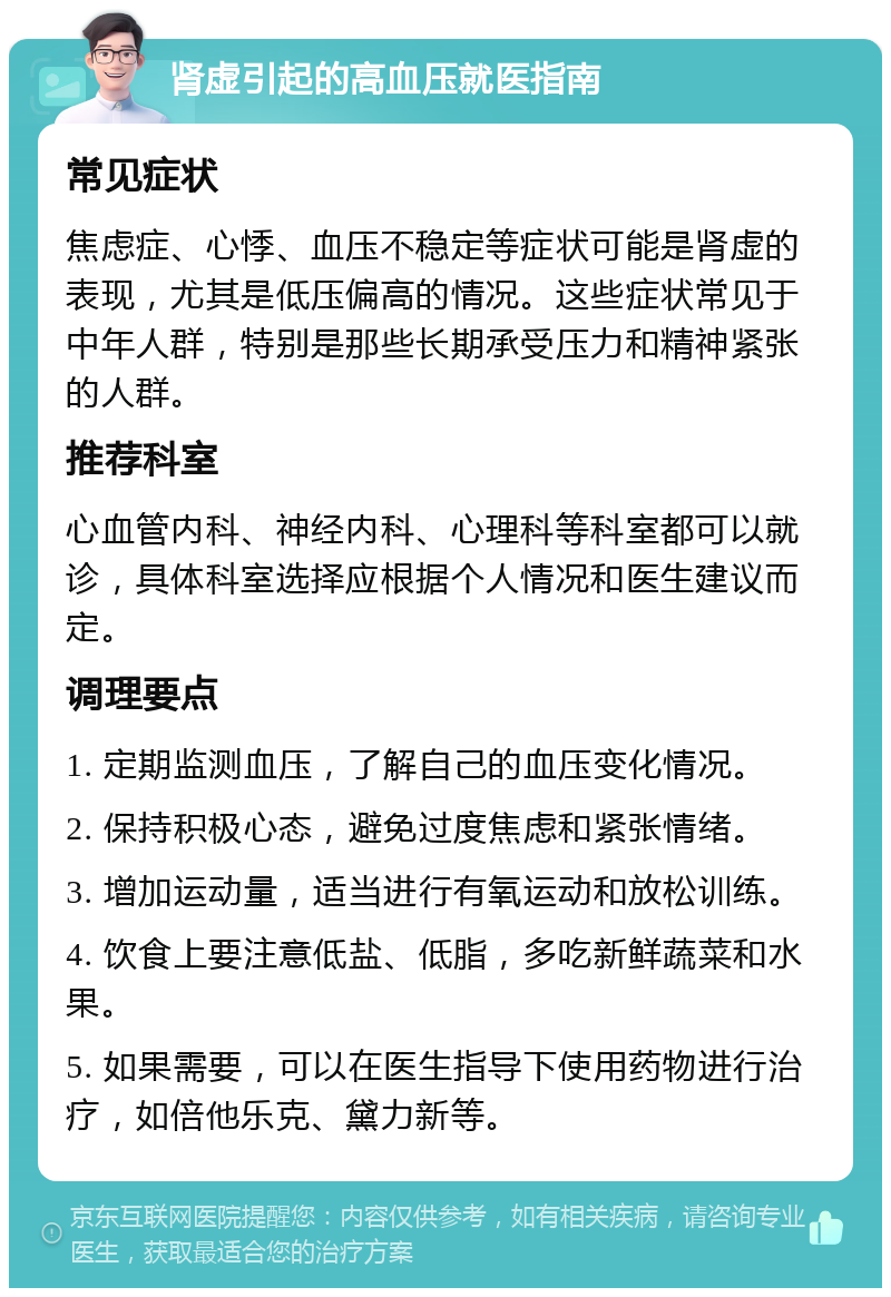 肾虚引起的高血压就医指南 常见症状 焦虑症、心悸、血压不稳定等症状可能是肾虚的表现，尤其是低压偏高的情况。这些症状常见于中年人群，特别是那些长期承受压力和精神紧张的人群。 推荐科室 心血管内科、神经内科、心理科等科室都可以就诊，具体科室选择应根据个人情况和医生建议而定。 调理要点 1. 定期监测血压，了解自己的血压变化情况。 2. 保持积极心态，避免过度焦虑和紧张情绪。 3. 增加运动量，适当进行有氧运动和放松训练。 4. 饮食上要注意低盐、低脂，多吃新鲜蔬菜和水果。 5. 如果需要，可以在医生指导下使用药物进行治疗，如倍他乐克、黛力新等。