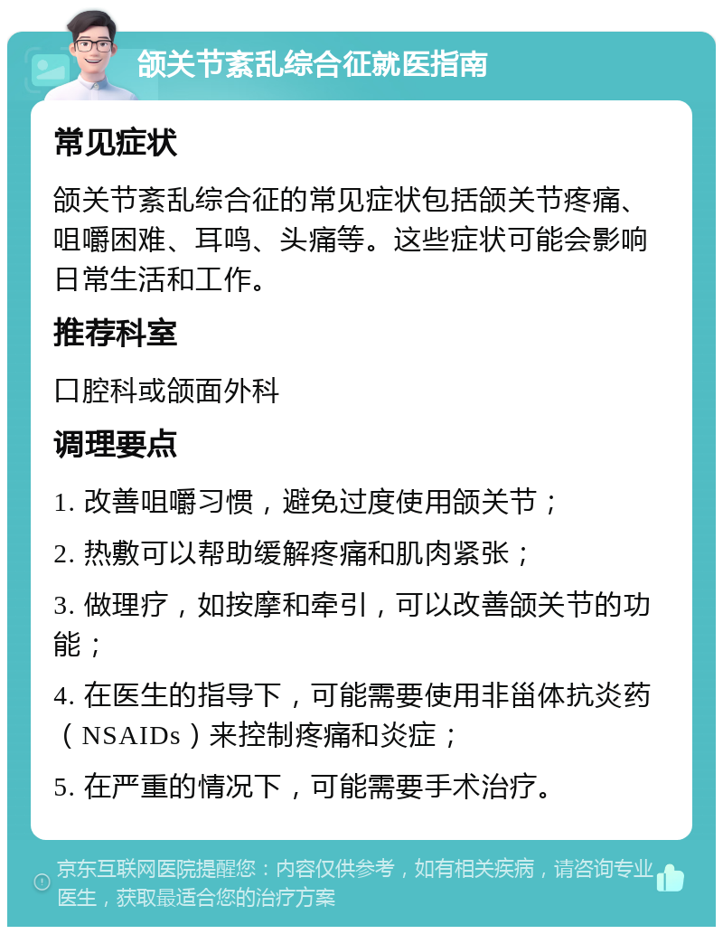 颌关节紊乱综合征就医指南 常见症状 颌关节紊乱综合征的常见症状包括颌关节疼痛、咀嚼困难、耳鸣、头痛等。这些症状可能会影响日常生活和工作。 推荐科室 口腔科或颌面外科 调理要点 1. 改善咀嚼习惯，避免过度使用颌关节； 2. 热敷可以帮助缓解疼痛和肌肉紧张； 3. 做理疗，如按摩和牵引，可以改善颌关节的功能； 4. 在医生的指导下，可能需要使用非甾体抗炎药（NSAIDs）来控制疼痛和炎症； 5. 在严重的情况下，可能需要手术治疗。