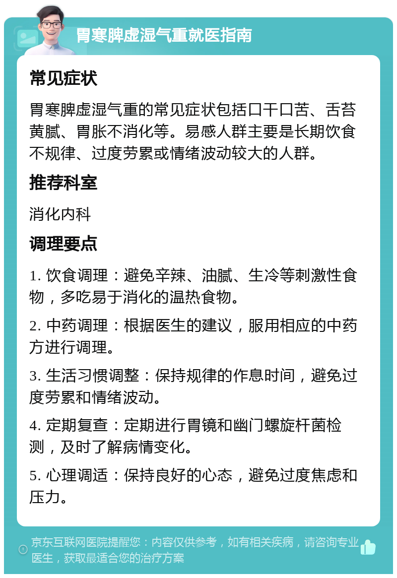 胃寒脾虚湿气重就医指南 常见症状 胃寒脾虚湿气重的常见症状包括口干口苦、舌苔黄腻、胃胀不消化等。易感人群主要是长期饮食不规律、过度劳累或情绪波动较大的人群。 推荐科室 消化内科 调理要点 1. 饮食调理：避免辛辣、油腻、生冷等刺激性食物，多吃易于消化的温热食物。 2. 中药调理：根据医生的建议，服用相应的中药方进行调理。 3. 生活习惯调整：保持规律的作息时间，避免过度劳累和情绪波动。 4. 定期复查：定期进行胃镜和幽门螺旋杆菌检测，及时了解病情变化。 5. 心理调适：保持良好的心态，避免过度焦虑和压力。