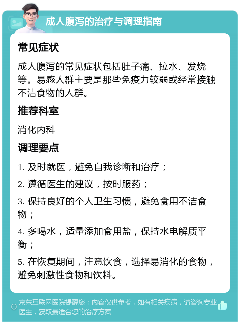 成人腹泻的治疗与调理指南 常见症状 成人腹泻的常见症状包括肚子痛、拉水、发烧等。易感人群主要是那些免疫力较弱或经常接触不洁食物的人群。 推荐科室 消化内科 调理要点 1. 及时就医，避免自我诊断和治疗； 2. 遵循医生的建议，按时服药； 3. 保持良好的个人卫生习惯，避免食用不洁食物； 4. 多喝水，适量添加食用盐，保持水电解质平衡； 5. 在恢复期间，注意饮食，选择易消化的食物，避免刺激性食物和饮料。