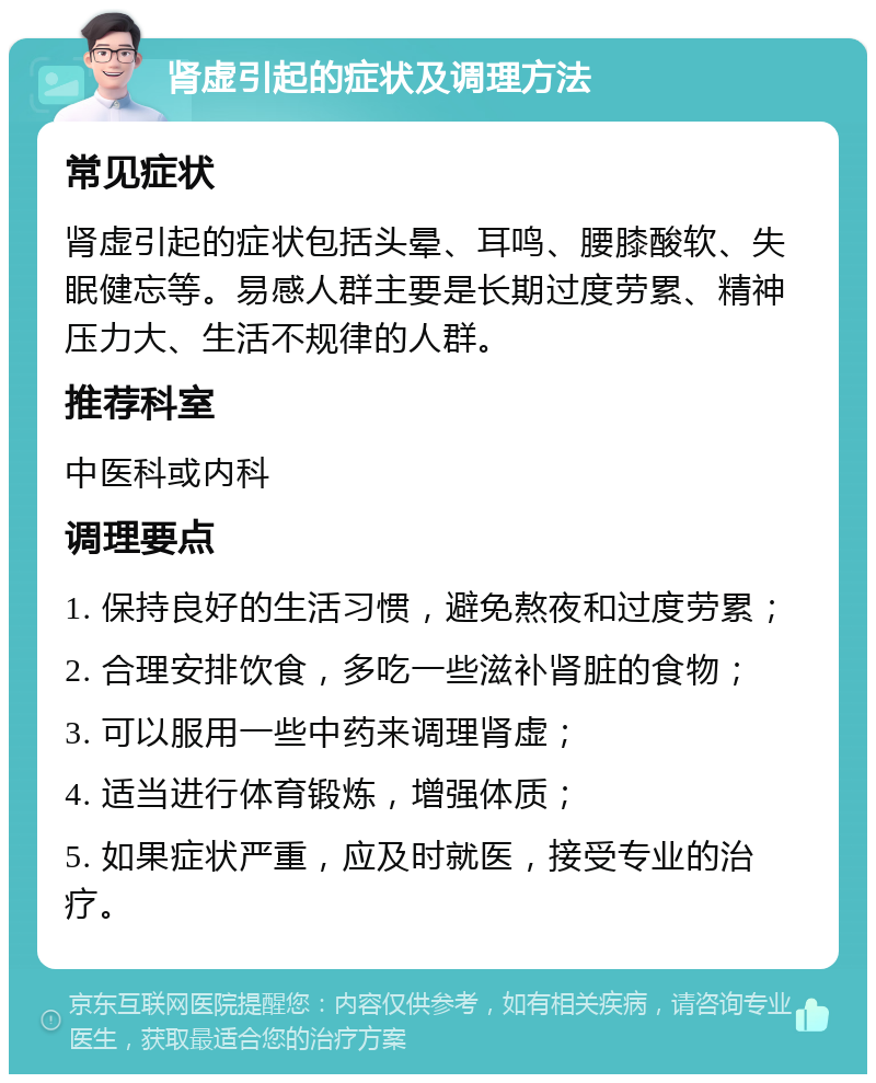 肾虚引起的症状及调理方法 常见症状 肾虚引起的症状包括头晕、耳鸣、腰膝酸软、失眠健忘等。易感人群主要是长期过度劳累、精神压力大、生活不规律的人群。 推荐科室 中医科或内科 调理要点 1. 保持良好的生活习惯，避免熬夜和过度劳累； 2. 合理安排饮食，多吃一些滋补肾脏的食物； 3. 可以服用一些中药来调理肾虚； 4. 适当进行体育锻炼，增强体质； 5. 如果症状严重，应及时就医，接受专业的治疗。