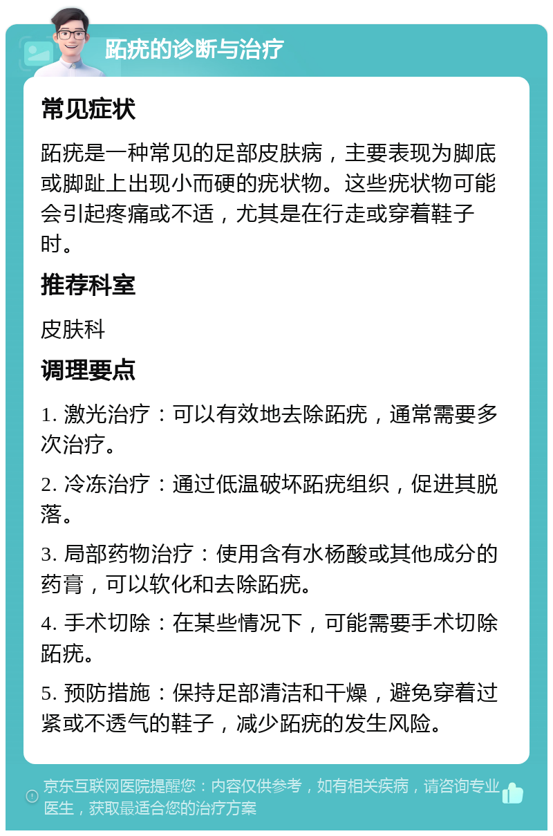 跖疣的诊断与治疗 常见症状 跖疣是一种常见的足部皮肤病，主要表现为脚底或脚趾上出现小而硬的疣状物。这些疣状物可能会引起疼痛或不适，尤其是在行走或穿着鞋子时。 推荐科室 皮肤科 调理要点 1. 激光治疗：可以有效地去除跖疣，通常需要多次治疗。 2. 冷冻治疗：通过低温破坏跖疣组织，促进其脱落。 3. 局部药物治疗：使用含有水杨酸或其他成分的药膏，可以软化和去除跖疣。 4. 手术切除：在某些情况下，可能需要手术切除跖疣。 5. 预防措施：保持足部清洁和干燥，避免穿着过紧或不透气的鞋子，减少跖疣的发生风险。