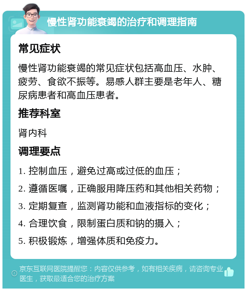 慢性肾功能衰竭的治疗和调理指南 常见症状 慢性肾功能衰竭的常见症状包括高血压、水肿、疲劳、食欲不振等。易感人群主要是老年人、糖尿病患者和高血压患者。 推荐科室 肾内科 调理要点 1. 控制血压，避免过高或过低的血压； 2. 遵循医嘱，正确服用降压药和其他相关药物； 3. 定期复查，监测肾功能和血液指标的变化； 4. 合理饮食，限制蛋白质和钠的摄入； 5. 积极锻炼，增强体质和免疫力。