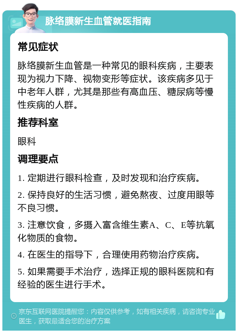 脉络膜新生血管就医指南 常见症状 脉络膜新生血管是一种常见的眼科疾病，主要表现为视力下降、视物变形等症状。该疾病多见于中老年人群，尤其是那些有高血压、糖尿病等慢性疾病的人群。 推荐科室 眼科 调理要点 1. 定期进行眼科检查，及时发现和治疗疾病。 2. 保持良好的生活习惯，避免熬夜、过度用眼等不良习惯。 3. 注意饮食，多摄入富含维生素A、C、E等抗氧化物质的食物。 4. 在医生的指导下，合理使用药物治疗疾病。 5. 如果需要手术治疗，选择正规的眼科医院和有经验的医生进行手术。