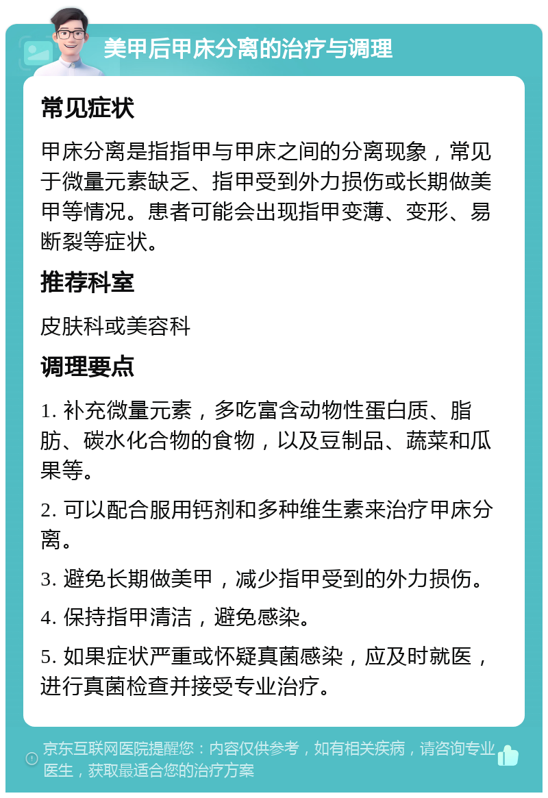 美甲后甲床分离的治疗与调理 常见症状 甲床分离是指指甲与甲床之间的分离现象，常见于微量元素缺乏、指甲受到外力损伤或长期做美甲等情况。患者可能会出现指甲变薄、变形、易断裂等症状。 推荐科室 皮肤科或美容科 调理要点 1. 补充微量元素，多吃富含动物性蛋白质、脂肪、碳水化合物的食物，以及豆制品、蔬菜和瓜果等。 2. 可以配合服用钙剂和多种维生素来治疗甲床分离。 3. 避免长期做美甲，减少指甲受到的外力损伤。 4. 保持指甲清洁，避免感染。 5. 如果症状严重或怀疑真菌感染，应及时就医，进行真菌检查并接受专业治疗。