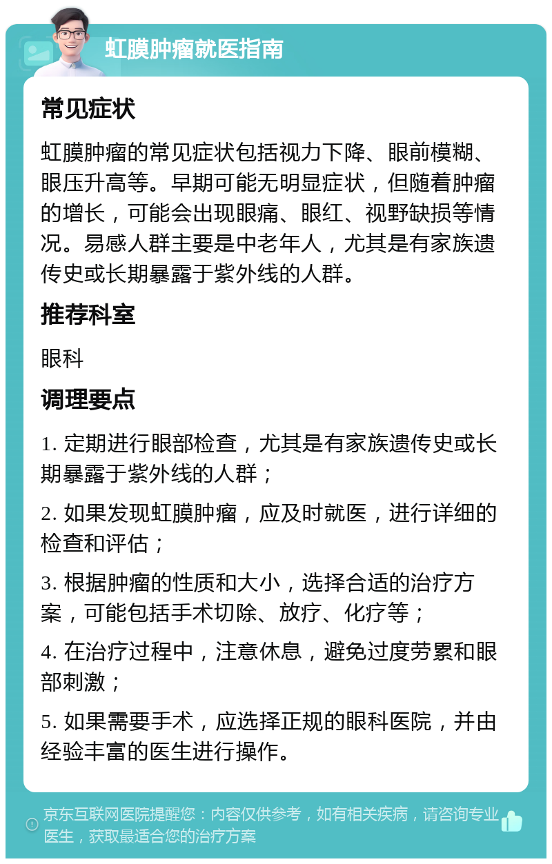 虹膜肿瘤就医指南 常见症状 虹膜肿瘤的常见症状包括视力下降、眼前模糊、眼压升高等。早期可能无明显症状，但随着肿瘤的增长，可能会出现眼痛、眼红、视野缺损等情况。易感人群主要是中老年人，尤其是有家族遗传史或长期暴露于紫外线的人群。 推荐科室 眼科 调理要点 1. 定期进行眼部检查，尤其是有家族遗传史或长期暴露于紫外线的人群； 2. 如果发现虹膜肿瘤，应及时就医，进行详细的检查和评估； 3. 根据肿瘤的性质和大小，选择合适的治疗方案，可能包括手术切除、放疗、化疗等； 4. 在治疗过程中，注意休息，避免过度劳累和眼部刺激； 5. 如果需要手术，应选择正规的眼科医院，并由经验丰富的医生进行操作。