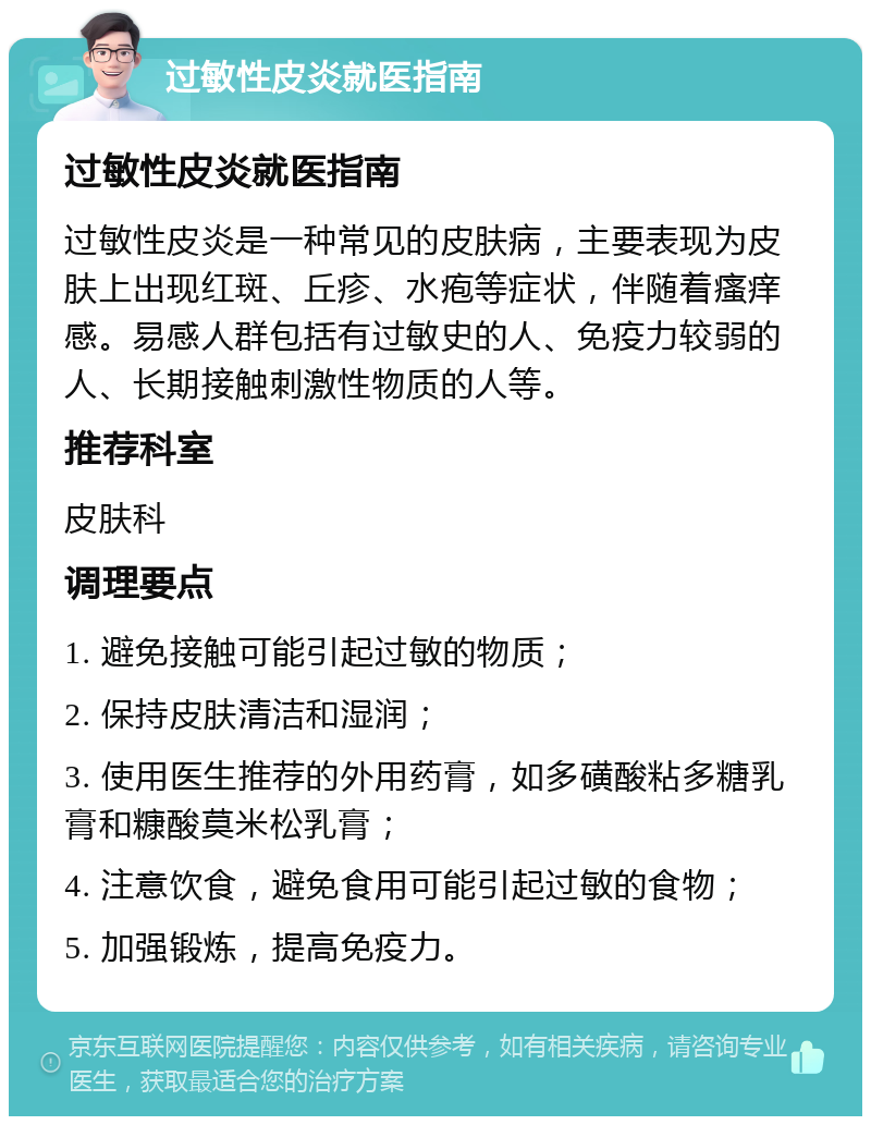 过敏性皮炎就医指南 过敏性皮炎就医指南 过敏性皮炎是一种常见的皮肤病，主要表现为皮肤上出现红斑、丘疹、水疱等症状，伴随着瘙痒感。易感人群包括有过敏史的人、免疫力较弱的人、长期接触刺激性物质的人等。 推荐科室 皮肤科 调理要点 1. 避免接触可能引起过敏的物质； 2. 保持皮肤清洁和湿润； 3. 使用医生推荐的外用药膏，如多磺酸粘多糖乳膏和糠酸莫米松乳膏； 4. 注意饮食，避免食用可能引起过敏的食物； 5. 加强锻炼，提高免疫力。