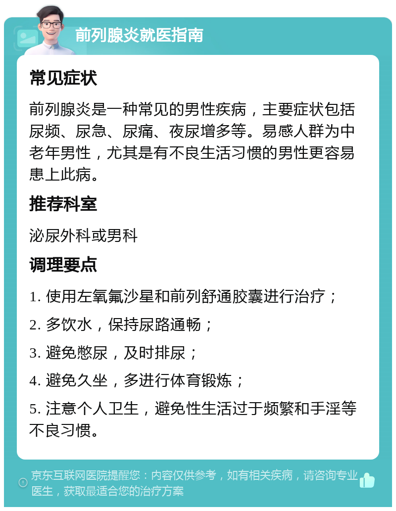 前列腺炎就医指南 常见症状 前列腺炎是一种常见的男性疾病，主要症状包括尿频、尿急、尿痛、夜尿增多等。易感人群为中老年男性，尤其是有不良生活习惯的男性更容易患上此病。 推荐科室 泌尿外科或男科 调理要点 1. 使用左氧氟沙星和前列舒通胶囊进行治疗； 2. 多饮水，保持尿路通畅； 3. 避免憋尿，及时排尿； 4. 避免久坐，多进行体育锻炼； 5. 注意个人卫生，避免性生活过于频繁和手淫等不良习惯。