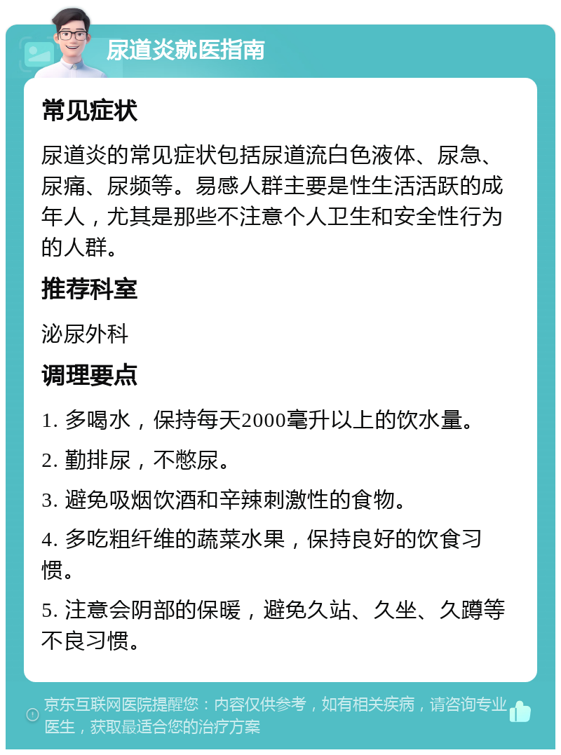 尿道炎就医指南 常见症状 尿道炎的常见症状包括尿道流白色液体、尿急、尿痛、尿频等。易感人群主要是性生活活跃的成年人，尤其是那些不注意个人卫生和安全性行为的人群。 推荐科室 泌尿外科 调理要点 1. 多喝水，保持每天2000毫升以上的饮水量。 2. 勤排尿，不憋尿。 3. 避免吸烟饮酒和辛辣刺激性的食物。 4. 多吃粗纤维的蔬菜水果，保持良好的饮食习惯。 5. 注意会阴部的保暖，避免久站、久坐、久蹲等不良习惯。