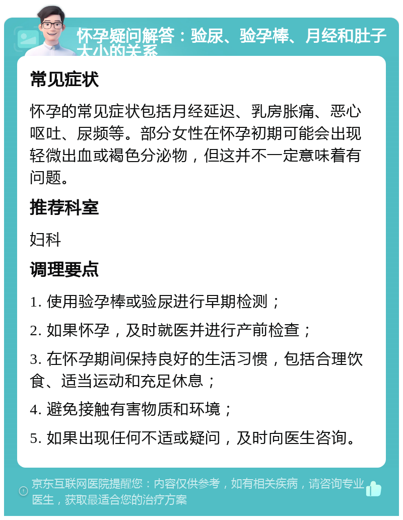 怀孕疑问解答：验尿、验孕棒、月经和肚子大小的关系 常见症状 怀孕的常见症状包括月经延迟、乳房胀痛、恶心呕吐、尿频等。部分女性在怀孕初期可能会出现轻微出血或褐色分泌物，但这并不一定意味着有问题。 推荐科室 妇科 调理要点 1. 使用验孕棒或验尿进行早期检测； 2. 如果怀孕，及时就医并进行产前检查； 3. 在怀孕期间保持良好的生活习惯，包括合理饮食、适当运动和充足休息； 4. 避免接触有害物质和环境； 5. 如果出现任何不适或疑问，及时向医生咨询。