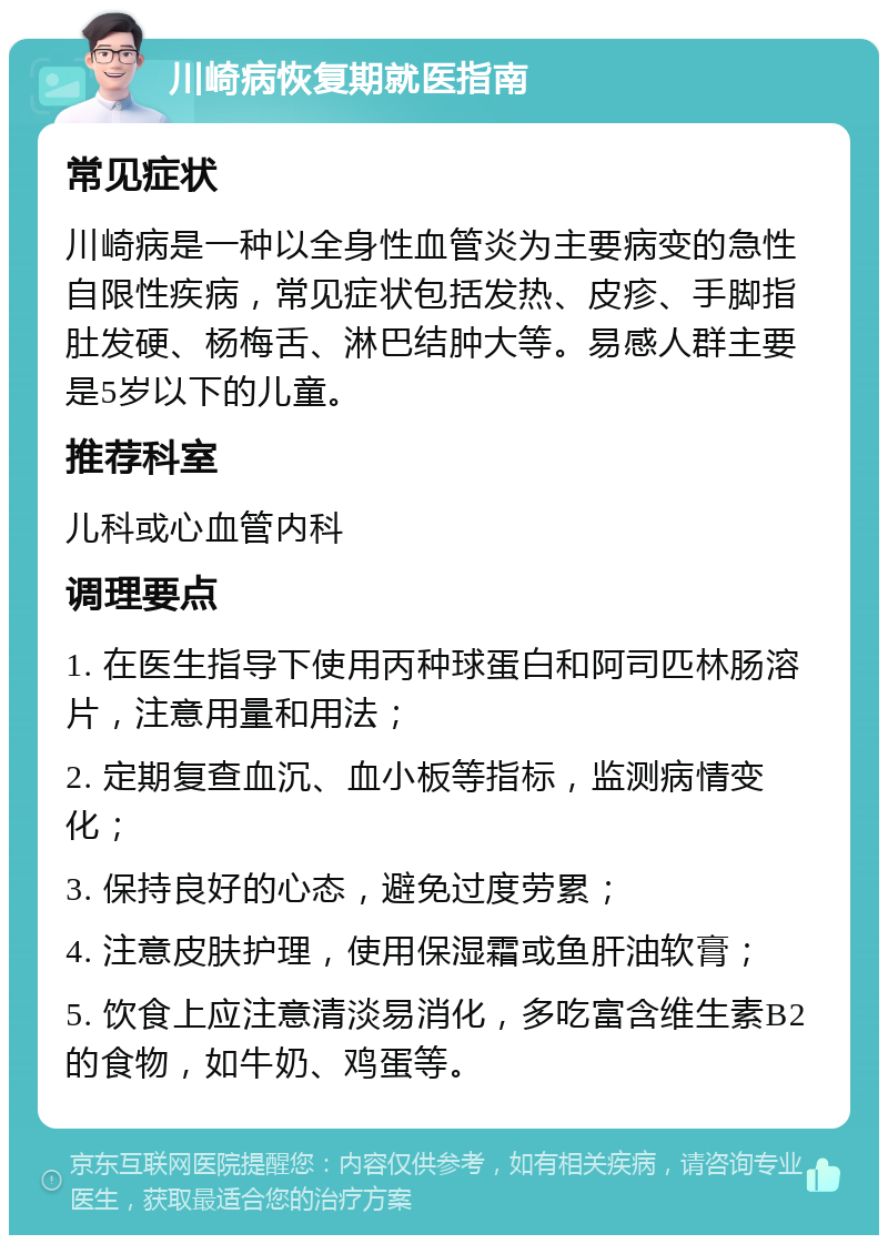 川崎病恢复期就医指南 常见症状 川崎病是一种以全身性血管炎为主要病变的急性自限性疾病，常见症状包括发热、皮疹、手脚指肚发硬、杨梅舌、淋巴结肿大等。易感人群主要是5岁以下的儿童。 推荐科室 儿科或心血管内科 调理要点 1. 在医生指导下使用丙种球蛋白和阿司匹林肠溶片，注意用量和用法； 2. 定期复查血沉、血小板等指标，监测病情变化； 3. 保持良好的心态，避免过度劳累； 4. 注意皮肤护理，使用保湿霜或鱼肝油软膏； 5. 饮食上应注意清淡易消化，多吃富含维生素B2的食物，如牛奶、鸡蛋等。