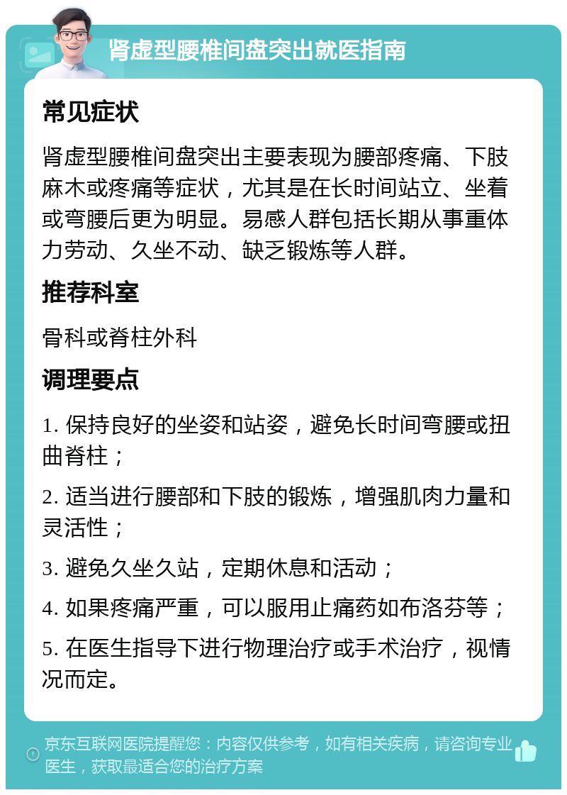 肾虚型腰椎间盘突出就医指南 常见症状 肾虚型腰椎间盘突出主要表现为腰部疼痛、下肢麻木或疼痛等症状，尤其是在长时间站立、坐着或弯腰后更为明显。易感人群包括长期从事重体力劳动、久坐不动、缺乏锻炼等人群。 推荐科室 骨科或脊柱外科 调理要点 1. 保持良好的坐姿和站姿，避免长时间弯腰或扭曲脊柱； 2. 适当进行腰部和下肢的锻炼，增强肌肉力量和灵活性； 3. 避免久坐久站，定期休息和活动； 4. 如果疼痛严重，可以服用止痛药如布洛芬等； 5. 在医生指导下进行物理治疗或手术治疗，视情况而定。