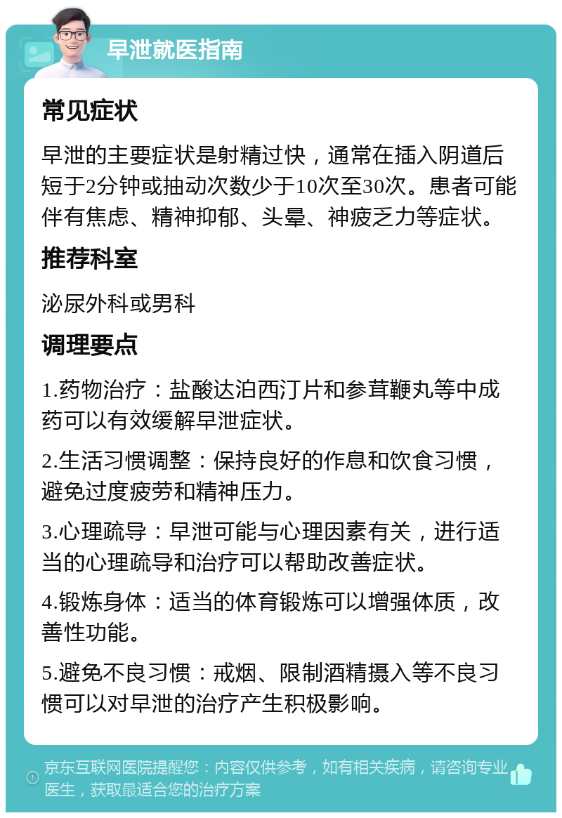 早泄就医指南 常见症状 早泄的主要症状是射精过快，通常在插入阴道后短于2分钟或抽动次数少于10次至30次。患者可能伴有焦虑、精神抑郁、头晕、神疲乏力等症状。 推荐科室 泌尿外科或男科 调理要点 1.药物治疗：盐酸达泊西汀片和参茸鞭丸等中成药可以有效缓解早泄症状。 2.生活习惯调整：保持良好的作息和饮食习惯，避免过度疲劳和精神压力。 3.心理疏导：早泄可能与心理因素有关，进行适当的心理疏导和治疗可以帮助改善症状。 4.锻炼身体：适当的体育锻炼可以增强体质，改善性功能。 5.避免不良习惯：戒烟、限制酒精摄入等不良习惯可以对早泄的治疗产生积极影响。