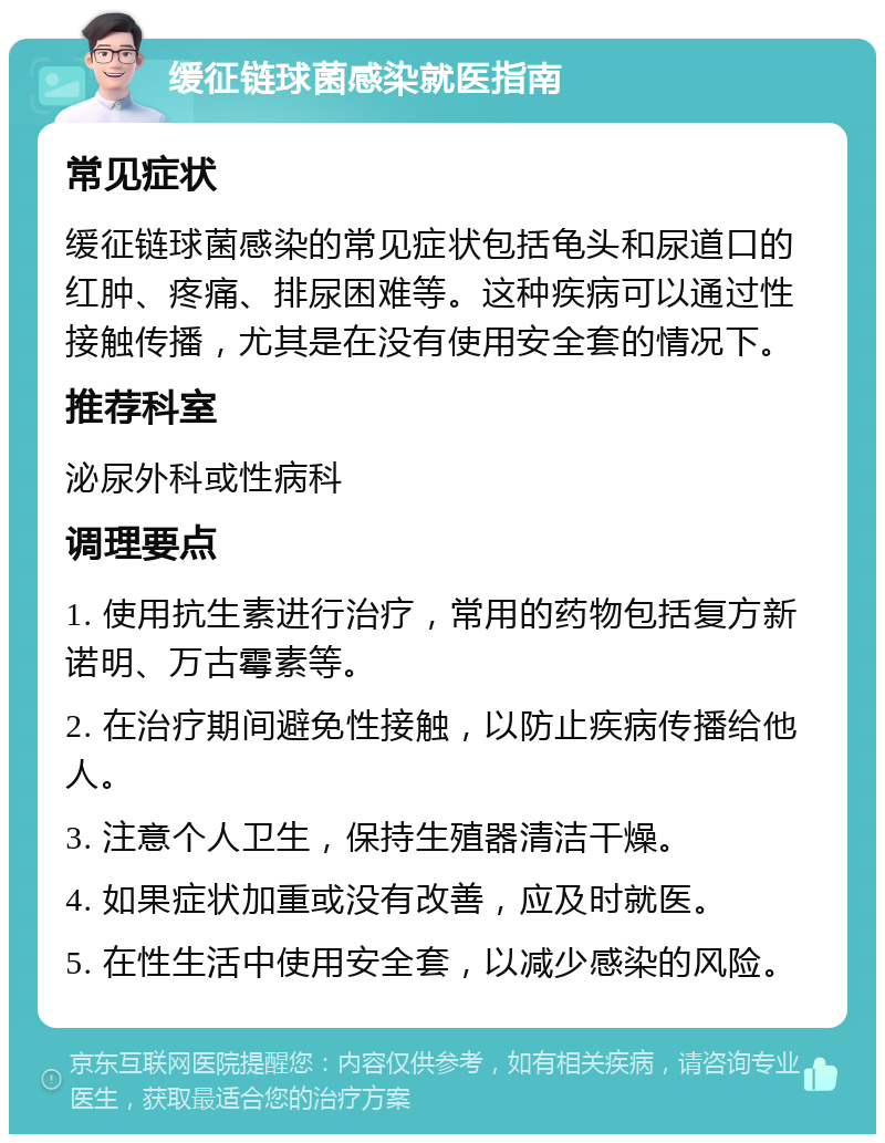 缓征链球菌感染就医指南 常见症状 缓征链球菌感染的常见症状包括龟头和尿道口的红肿、疼痛、排尿困难等。这种疾病可以通过性接触传播，尤其是在没有使用安全套的情况下。 推荐科室 泌尿外科或性病科 调理要点 1. 使用抗生素进行治疗，常用的药物包括复方新诺明、万古霉素等。 2. 在治疗期间避免性接触，以防止疾病传播给他人。 3. 注意个人卫生，保持生殖器清洁干燥。 4. 如果症状加重或没有改善，应及时就医。 5. 在性生活中使用安全套，以减少感染的风险。