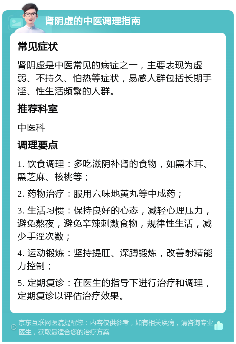 肾阴虚的中医调理指南 常见症状 肾阴虚是中医常见的病症之一，主要表现为虚弱、不持久、怕热等症状，易感人群包括长期手淫、性生活频繁的人群。 推荐科室 中医科 调理要点 1. 饮食调理：多吃滋阴补肾的食物，如黑木耳、黑芝麻、核桃等； 2. 药物治疗：服用六味地黄丸等中成药； 3. 生活习惯：保持良好的心态，减轻心理压力，避免熬夜，避免辛辣刺激食物，规律性生活，减少手淫次数； 4. 运动锻炼：坚持提肛、深蹲锻炼，改善射精能力控制； 5. 定期复诊：在医生的指导下进行治疗和调理，定期复诊以评估治疗效果。