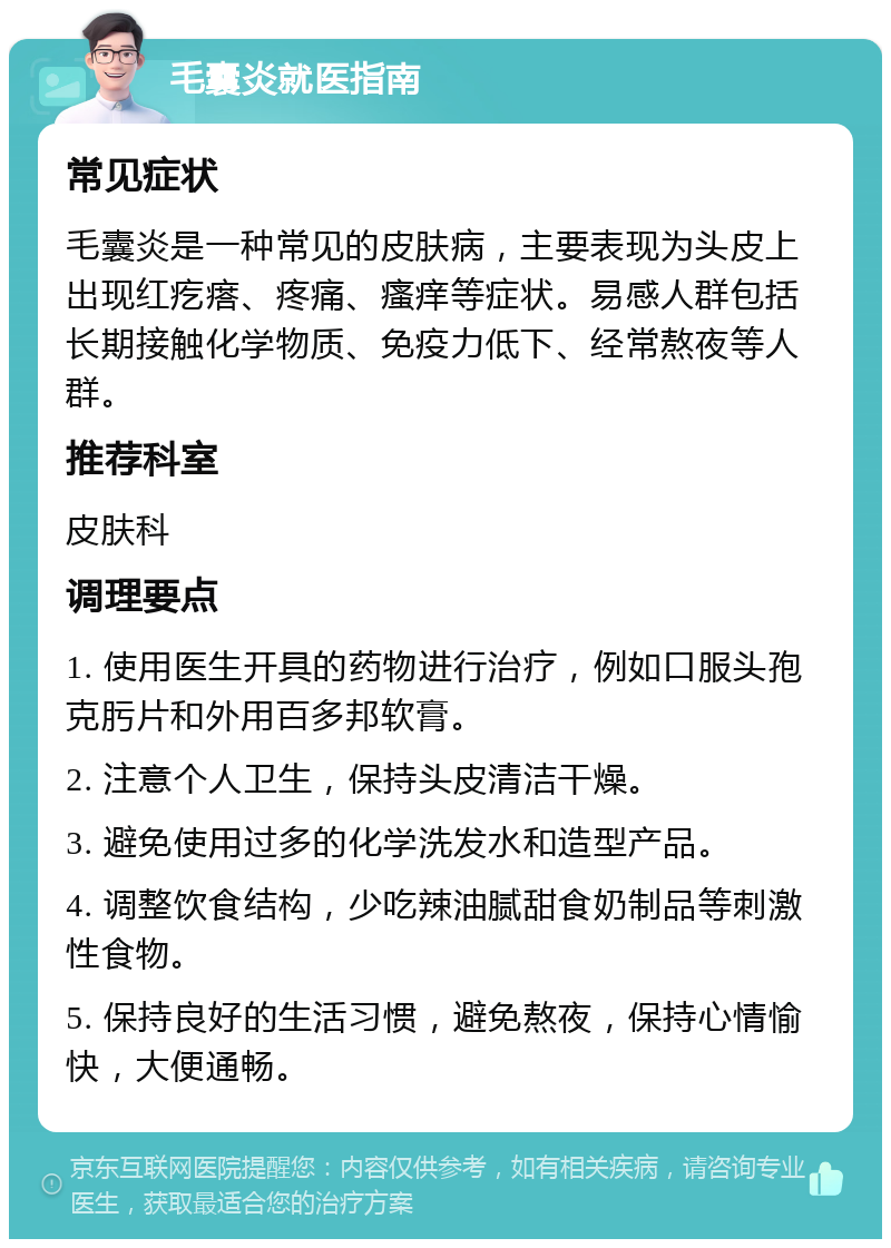 毛囊炎就医指南 常见症状 毛囊炎是一种常见的皮肤病，主要表现为头皮上出现红疙瘩、疼痛、瘙痒等症状。易感人群包括长期接触化学物质、免疫力低下、经常熬夜等人群。 推荐科室 皮肤科 调理要点 1. 使用医生开具的药物进行治疗，例如口服头孢克肟片和外用百多邦软膏。 2. 注意个人卫生，保持头皮清洁干燥。 3. 避免使用过多的化学洗发水和造型产品。 4. 调整饮食结构，少吃辣油腻甜食奶制品等刺激性食物。 5. 保持良好的生活习惯，避免熬夜，保持心情愉快，大便通畅。