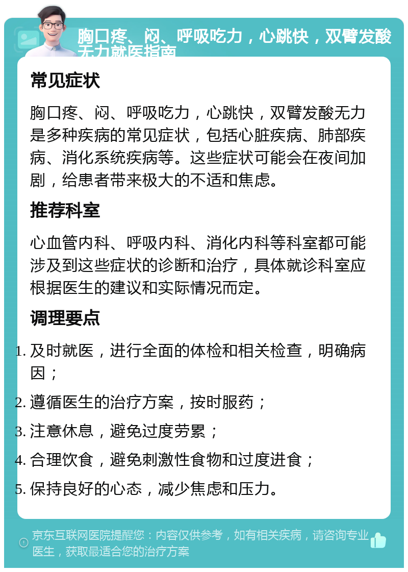 胸口疼、闷、呼吸吃力，心跳快，双臂发酸无力就医指南 常见症状 胸口疼、闷、呼吸吃力，心跳快，双臂发酸无力是多种疾病的常见症状，包括心脏疾病、肺部疾病、消化系统疾病等。这些症状可能会在夜间加剧，给患者带来极大的不适和焦虑。 推荐科室 心血管内科、呼吸内科、消化内科等科室都可能涉及到这些症状的诊断和治疗，具体就诊科室应根据医生的建议和实际情况而定。 调理要点 及时就医，进行全面的体检和相关检查，明确病因； 遵循医生的治疗方案，按时服药； 注意休息，避免过度劳累； 合理饮食，避免刺激性食物和过度进食； 保持良好的心态，减少焦虑和压力。