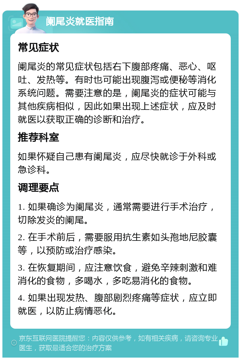 阑尾炎就医指南 常见症状 阑尾炎的常见症状包括右下腹部疼痛、恶心、呕吐、发热等。有时也可能出现腹泻或便秘等消化系统问题。需要注意的是，阑尾炎的症状可能与其他疾病相似，因此如果出现上述症状，应及时就医以获取正确的诊断和治疗。 推荐科室 如果怀疑自己患有阑尾炎，应尽快就诊于外科或急诊科。 调理要点 1. 如果确诊为阑尾炎，通常需要进行手术治疗，切除发炎的阑尾。 2. 在手术前后，需要服用抗生素如头孢地尼胶囊等，以预防或治疗感染。 3. 在恢复期间，应注意饮食，避免辛辣刺激和难消化的食物，多喝水，多吃易消化的食物。 4. 如果出现发热、腹部剧烈疼痛等症状，应立即就医，以防止病情恶化。