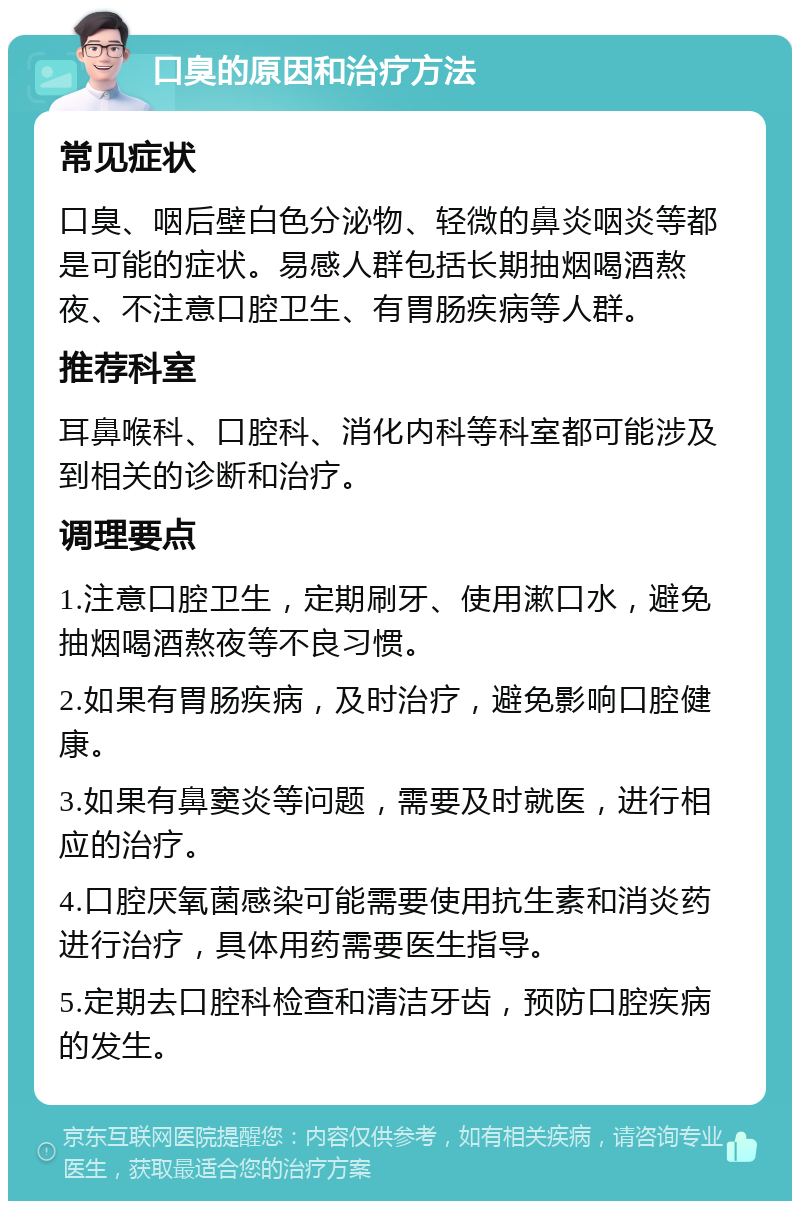 口臭的原因和治疗方法 常见症状 口臭、咽后壁白色分泌物、轻微的鼻炎咽炎等都是可能的症状。易感人群包括长期抽烟喝酒熬夜、不注意口腔卫生、有胃肠疾病等人群。 推荐科室 耳鼻喉科、口腔科、消化内科等科室都可能涉及到相关的诊断和治疗。 调理要点 1.注意口腔卫生，定期刷牙、使用漱口水，避免抽烟喝酒熬夜等不良习惯。 2.如果有胃肠疾病，及时治疗，避免影响口腔健康。 3.如果有鼻窦炎等问题，需要及时就医，进行相应的治疗。 4.口腔厌氧菌感染可能需要使用抗生素和消炎药进行治疗，具体用药需要医生指导。 5.定期去口腔科检查和清洁牙齿，预防口腔疾病的发生。