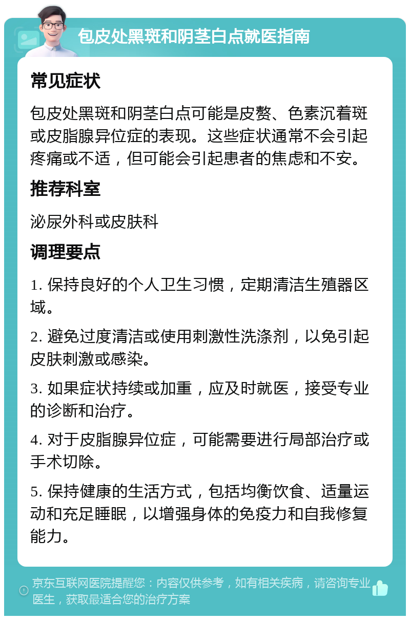 包皮处黑斑和阴茎白点就医指南 常见症状 包皮处黑斑和阴茎白点可能是皮赘、色素沉着斑或皮脂腺异位症的表现。这些症状通常不会引起疼痛或不适，但可能会引起患者的焦虑和不安。 推荐科室 泌尿外科或皮肤科 调理要点 1. 保持良好的个人卫生习惯，定期清洁生殖器区域。 2. 避免过度清洁或使用刺激性洗涤剂，以免引起皮肤刺激或感染。 3. 如果症状持续或加重，应及时就医，接受专业的诊断和治疗。 4. 对于皮脂腺异位症，可能需要进行局部治疗或手术切除。 5. 保持健康的生活方式，包括均衡饮食、适量运动和充足睡眠，以增强身体的免疫力和自我修复能力。