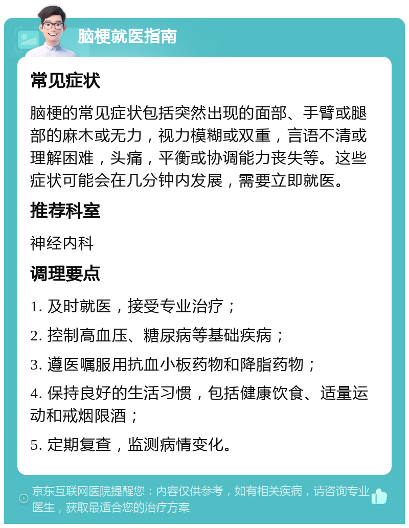 脑梗就医指南 常见症状 脑梗的常见症状包括突然出现的面部、手臂或腿部的麻木或无力，视力模糊或双重，言语不清或理解困难，头痛，平衡或协调能力丧失等。这些症状可能会在几分钟内发展，需要立即就医。 推荐科室 神经内科 调理要点 1. 及时就医，接受专业治疗； 2. 控制高血压、糖尿病等基础疾病； 3. 遵医嘱服用抗血小板药物和降脂药物； 4. 保持良好的生活习惯，包括健康饮食、适量运动和戒烟限酒； 5. 定期复查，监测病情变化。