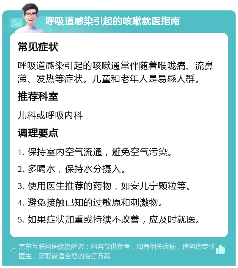 呼吸道感染引起的咳嗽就医指南 常见症状 呼吸道感染引起的咳嗽通常伴随着喉咙痛、流鼻涕、发热等症状。儿童和老年人是易感人群。 推荐科室 儿科或呼吸内科 调理要点 1. 保持室内空气流通，避免空气污染。 2. 多喝水，保持水分摄入。 3. 使用医生推荐的药物，如安儿宁颗粒等。 4. 避免接触已知的过敏原和刺激物。 5. 如果症状加重或持续不改善，应及时就医。