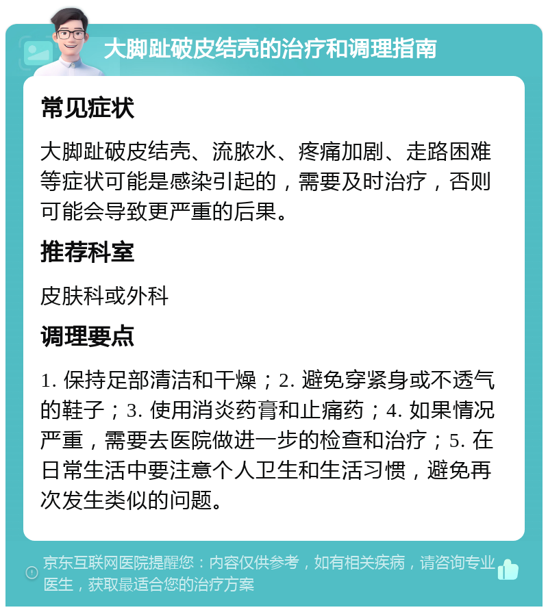 大脚趾破皮结壳的治疗和调理指南 常见症状 大脚趾破皮结壳、流脓水、疼痛加剧、走路困难等症状可能是感染引起的，需要及时治疗，否则可能会导致更严重的后果。 推荐科室 皮肤科或外科 调理要点 1. 保持足部清洁和干燥；2. 避免穿紧身或不透气的鞋子；3. 使用消炎药膏和止痛药；4. 如果情况严重，需要去医院做进一步的检查和治疗；5. 在日常生活中要注意个人卫生和生活习惯，避免再次发生类似的问题。