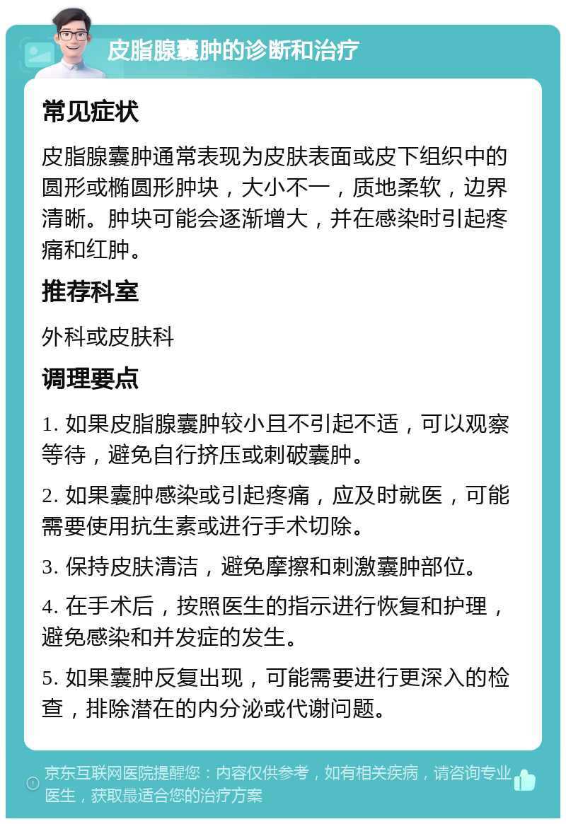 皮脂腺囊肿的诊断和治疗 常见症状 皮脂腺囊肿通常表现为皮肤表面或皮下组织中的圆形或椭圆形肿块，大小不一，质地柔软，边界清晰。肿块可能会逐渐增大，并在感染时引起疼痛和红肿。 推荐科室 外科或皮肤科 调理要点 1. 如果皮脂腺囊肿较小且不引起不适，可以观察等待，避免自行挤压或刺破囊肿。 2. 如果囊肿感染或引起疼痛，应及时就医，可能需要使用抗生素或进行手术切除。 3. 保持皮肤清洁，避免摩擦和刺激囊肿部位。 4. 在手术后，按照医生的指示进行恢复和护理，避免感染和并发症的发生。 5. 如果囊肿反复出现，可能需要进行更深入的检查，排除潜在的内分泌或代谢问题。