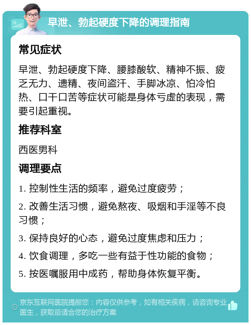 早泄、勃起硬度下降的调理指南 常见症状 早泄、勃起硬度下降、腰膝酸软、精神不振、疲乏无力、遗精、夜间盗汗、手脚冰凉、怕冷怕热、口干口苦等症状可能是身体亏虚的表现，需要引起重视。 推荐科室 西医男科 调理要点 1. 控制性生活的频率，避免过度疲劳； 2. 改善生活习惯，避免熬夜、吸烟和手淫等不良习惯； 3. 保持良好的心态，避免过度焦虑和压力； 4. 饮食调理，多吃一些有益于性功能的食物； 5. 按医嘱服用中成药，帮助身体恢复平衡。