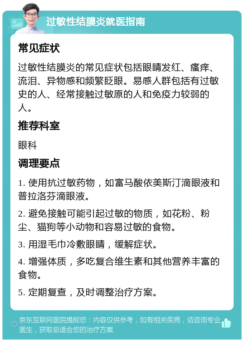 过敏性结膜炎就医指南 常见症状 过敏性结膜炎的常见症状包括眼睛发红、瘙痒、流泪、异物感和频繁眨眼。易感人群包括有过敏史的人、经常接触过敏原的人和免疫力较弱的人。 推荐科室 眼科 调理要点 1. 使用抗过敏药物，如富马酸依美斯汀滴眼液和普拉洛芬滴眼液。 2. 避免接触可能引起过敏的物质，如花粉、粉尘、猫狗等小动物和容易过敏的食物。 3. 用湿毛巾冷敷眼睛，缓解症状。 4. 增强体质，多吃复合维生素和其他营养丰富的食物。 5. 定期复查，及时调整治疗方案。