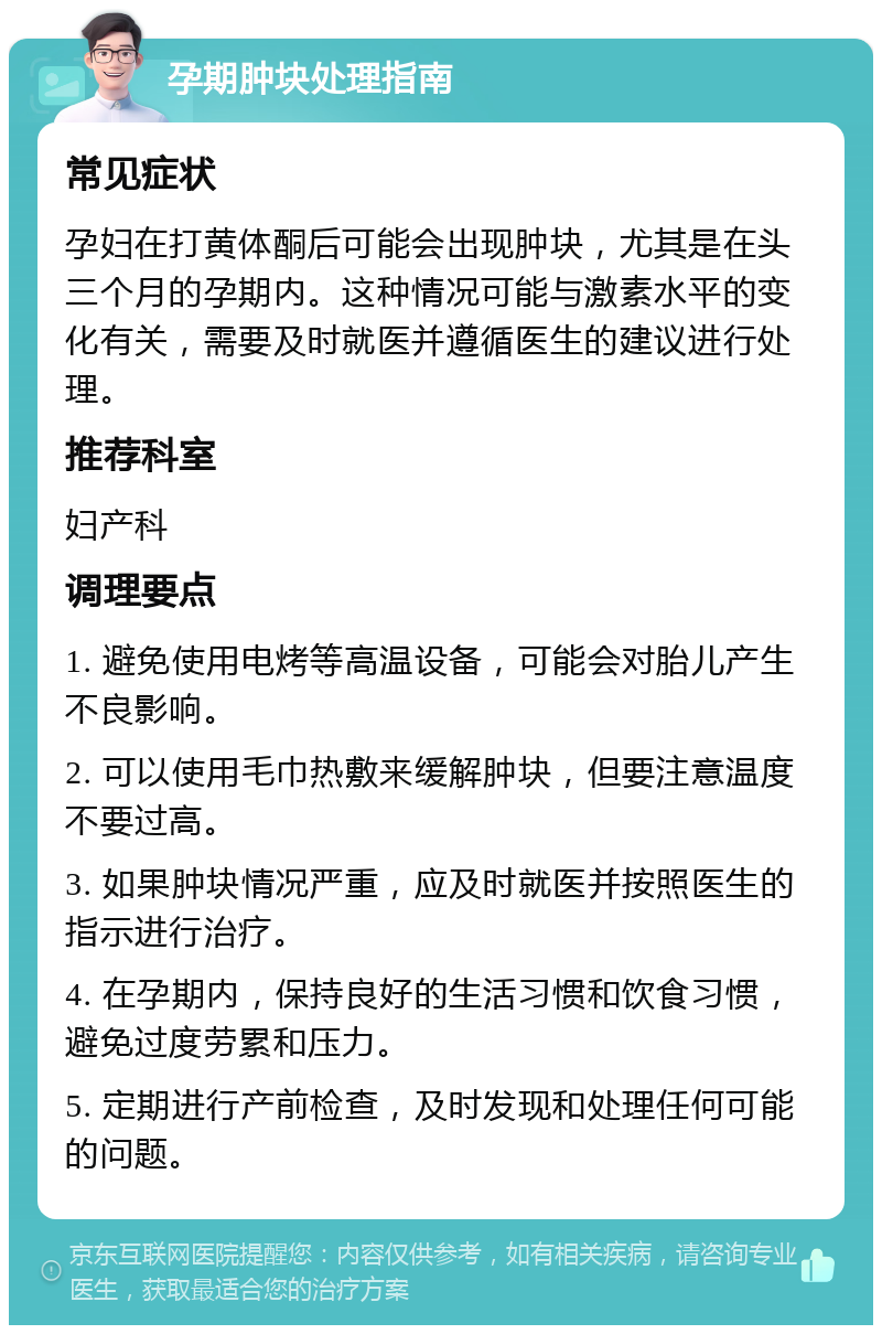 孕期肿块处理指南 常见症状 孕妇在打黄体酮后可能会出现肿块，尤其是在头三个月的孕期内。这种情况可能与激素水平的变化有关，需要及时就医并遵循医生的建议进行处理。 推荐科室 妇产科 调理要点 1. 避免使用电烤等高温设备，可能会对胎儿产生不良影响。 2. 可以使用毛巾热敷来缓解肿块，但要注意温度不要过高。 3. 如果肿块情况严重，应及时就医并按照医生的指示进行治疗。 4. 在孕期内，保持良好的生活习惯和饮食习惯，避免过度劳累和压力。 5. 定期进行产前检查，及时发现和处理任何可能的问题。